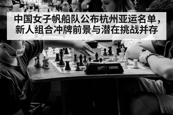 中国女子帆船队公布杭州亚运名单,新人组合冲牌前景与潜在挑战并存